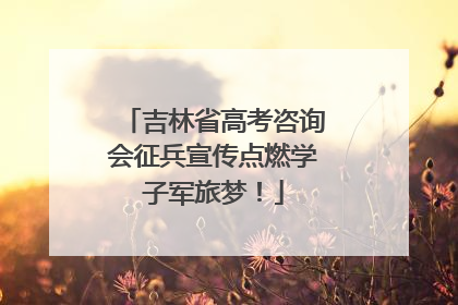 吉林省高考咨询会征兵宣传点燃学子军旅梦！